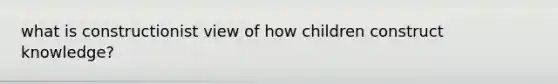 what is constructionist view of how children construct knowledge?