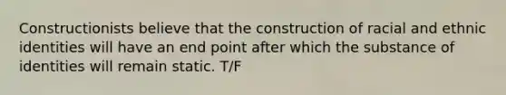 Constructionists believe that the construction of racial and ethnic identities will have an end point after which the substance of identities will remain static. T/F