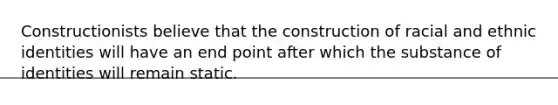 Constructionists believe that the construction of racial and ethnic identities will have an end point after which the substance of identities will remain static.