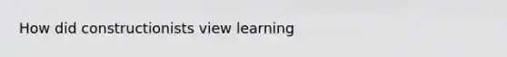 How did constructionists view learning