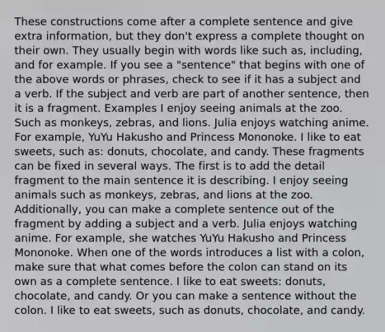 These constructions come after a complete sentence and give extra information, but they don't express a complete thought on their own. They usually begin with words like such as, including, and for example. If you see a "sentence" that begins with one of the above words or phrases, check to see if it has a subject and a verb. If the subject and verb are part of another sentence, then it is a fragment. Examples I enjoy seeing animals at the zoo. Such as monkeys, zebras, and lions. Julia enjoys watching anime. For example, YuYu Hakusho and Princess Mononoke. I like to eat sweets, such as: donuts, chocolate, and candy. These fragments can be fixed in several ways. The first is to add the detail fragment to the main sentence it is describing. I enjoy seeing animals such as monkeys, zebras, and lions at the zoo. Additionally, you can make a complete sentence out of the fragment by adding a subject and a verb. Julia enjoys watching anime. For example, she watches YuYu Hakusho and Princess Mononoke. When one of the words introduces a list with a colon, make sure that what comes before the colon can stand on its own as a complete sentence. I like to eat sweets: donuts, chocolate, and candy. Or you can make a sentence without the colon. I like to eat sweets, such as donuts, chocolate, and candy.