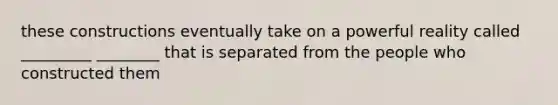 these constructions eventually take on a powerful reality called _________ ________ that is separated from the people who constructed them