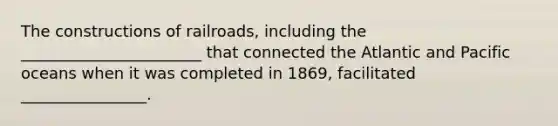 The constructions of railroads, including the _______________________ that connected the Atlantic and Pacific oceans when it was completed in 1869, facilitated ________________.