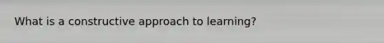 What is a constructive approach to learning?