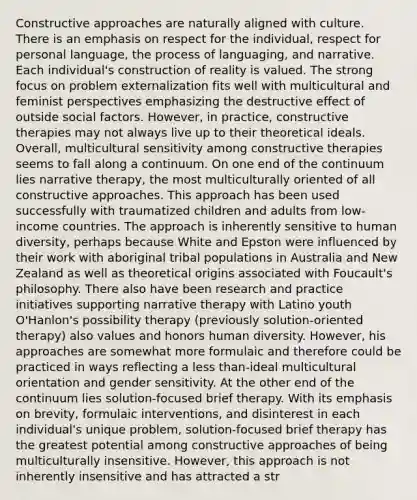 Constructive approaches are naturally aligned with culture. There is an emphasis on respect for the individual, respect for personal language, the process of languaging, and narrative. Each individual's construction of reality is valued. The strong focus on problem externalization fits well with multicultural and feminist perspectives emphasizing the destructive effect of outside social factors. However, in practice, constructive therapies may not always live up to their theoretical ideals. Overall, multicultural sensitivity among constructive therapies seems to fall along a continuum. On one end of the continuum lies narrative therapy, the most multiculturally oriented of all constructive approaches. This approach has been used successfully with traumatized children and adults from low-income countries. The approach is inherently sensitive to human diversity, perhaps because White and Epston were influenced by their work with aboriginal tribal populations in Australia and New Zealand as well as theoretical origins associated with Foucault's philosophy. There also have been research and practice initiatives supporting narrative therapy with Latino youth O'Hanlon's possibility therapy (previously solution-oriented therapy) also values and honors human diversity. However, his approaches are somewhat more formulaic and therefore could be practiced in ways reflecting a less than-ideal multicultural orientation and gender sensitivity. At the other end of the continuum lies solution-focused brief therapy. With its emphasis on brevity, formulaic interventions, and disinterest in each individual's unique problem, solution-focused brief therapy has the greatest potential among constructive approaches of being multiculturally insensitive. However, this approach is not inherently insensitive and has attracted a str