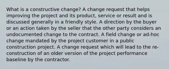 What is a constructive change? A change request that helps improving the project and its product, service or result and is discussed generally in a friendly style. A direction by the buyer or an action taken by the seller that the other party considers an undocumented change to the contract. A field change or ad-hoc change mandated by the project customer in a public construction project. A change request which will lead to the re-construction of an older version of the project performance baseline by the contractor.