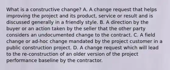 What is a constructive change? A. A change request that helps improving the project and its product, service or result and is discussed generally in a friendly style. B. A direction by the buyer or an action taken by the seller that the other party considers an undocumented change to the contract. C. A field change or ad-hoc change mandated by the project customer in a public construction project. D. A change request which will lead to the re-construction of an older version of the project performance baseline by the contractor.