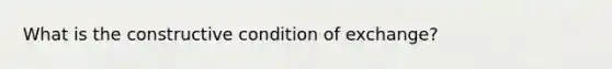 What is the constructive condition of exchange?