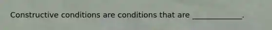 Constructive conditions are conditions that are _____________.