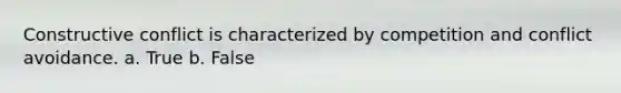 Constructive conflict is characterized by competition and conflict avoidance. a. True b. False