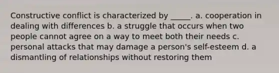 Constructive conflict is characterized by _____. a. cooperation in dealing with differences b. a struggle that occurs when two people cannot agree on a way to meet both their needs c. personal attacks that may damage a person's self-esteem d. a dismantling of relationships without restoring them