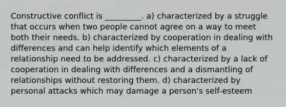 Constructive conflict is _________. a) characterized by a struggle that occurs when two people cannot agree on a way to meet both their needs. b) characterized by cooperation in dealing with differences and can help identify which elements of a relationship need to be addressed. c) characterized by a lack of cooperation in dealing with differences and a dismantling of relationships without restoring them. d) characterized by personal attacks which may damage a person's self-esteem