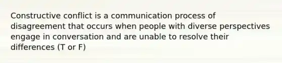 Constructive conflict is a communication process of disagreement that occurs when people with diverse perspectives engage in conversation and are unable to resolve their differences (T or F)