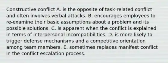 Constructive conflict A. is the opposite of task-related conflict and often involves verbal attacks. B. encourages employees to re-examine their basic assumptions about a problem and its possible solutions. C. is apparent when the conflict is explained in terms of interpersonal incompatibilities. D. is more likely to trigger defense mechanisms and a competitive orientation among team members. E. sometimes replaces manifest conflict in the conflict escalation process.