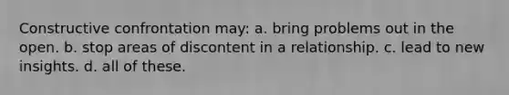 Constructive confrontation may: a. bring problems out in the open. b. stop areas of discontent in a relationship. c. lead to new insights. d. all of these.