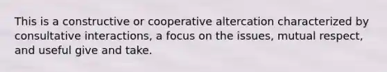 This is a constructive or cooperative altercation characterized by consultative interactions, a focus on the issues, mutual respect, and useful give and take.