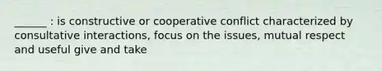 ______ : is constructive or cooperative conflict characterized by consultative interactions, focus on the issues, mutual respect and useful give and take