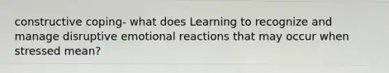 constructive coping- what does Learning to recognize and manage disruptive emotional reactions that may occur when stressed mean?