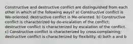 Constructive and destructive conflict are distinguished from each other in which of the following ways? a) Constructive conflict is We-oriented; destructive conflict is Me-oriented. b) Constructive conflict is characterized by de-escalation of the conflict; destructive conflict is characterized by escalation of the conflict. c) Constructive conflict is characterized by cross-complaining; destructive conflict is characterized by flexibility. d) both a and b