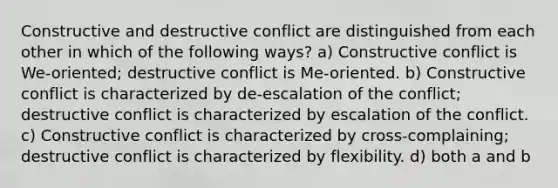 Constructive and destructive conflict are distinguished from each other in which of the following ways? a) Constructive conflict is We-oriented; destructive conflict is Me-oriented. b) Constructive conflict is characterized by de-escalation of the conflict; destructive conflict is characterized by escalation of the conflict. c) Constructive conflict is characterized by cross-complaining; destructive conflict is characterized by flexibility. d) both a and b