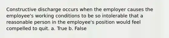 Constructive discharge occurs when the employer causes the employee's working conditions to be so intolerable that a reasonable person in the employee's position would feel compelled to quit. a. True b. False