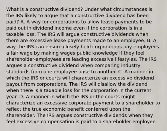 What is a constructive​ dividend? Under what circumstances is the IRS likely to argue that a constructive dividend has been​ paid? A. A way for corporations to allow lease payments to be paid out in dividend income even if the corporation is in a taxable loss. The IRS will argue constructive dividends when there are excessive lease payments made to an employee. B. A way the IRS can ensure closely held corporations pay employees a fair wage by making wages public knowledge if they feel​ shareholder-employees are leading excessive lifestyles. The IRS argues a constructive dividend when comparing industry standards from one employee base to another. C. A manner in which the IRS or courts will characterize an excessive dividend payout from corporations. The IRS will disallow the dividend when there is a taxable loss for the corporation in the current year. D. A manner in which the IRS or the courts might characterize an excessive corporate payment to a shareholder to reflect the true economic benefit conferred upon the shareholder. The IRS argues constructive dividends when they feel excessive compensation is paid to a​ shareholder-employee.