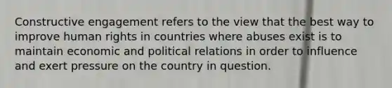 Constructive engagement refers to the view that the best way to improve <a href='https://www.questionai.com/knowledge/kUoulZJ8Ml-human-rights' class='anchor-knowledge'>human rights</a> in countries where abuses exist is to maintain economic and political relations in order to influence and exert pressure on the country in question.