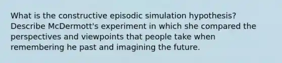 What is the constructive episodic simulation hypothesis? Describe McDermott's experiment in which she compared the perspectives and viewpoints that people take when remembering he past and imagining the future.