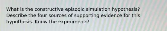 What is the constructive episodic simulation hypothesis? Describe the four sources of supporting evidence for this hypothesis. Know the experiments!