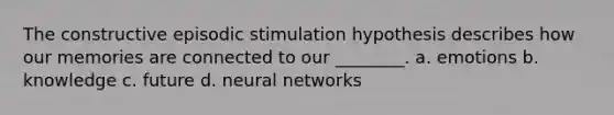 The constructive episodic stimulation hypothesis describes how our memories are connected to our ________. a. emotions b. knowledge c. future d. neural networks