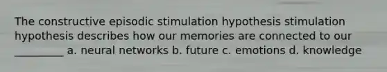 The constructive episodic stimulation hypothesis stimulation hypothesis describes how our memories are connected to our _________ a. neural networks b. future c. emotions d. knowledge