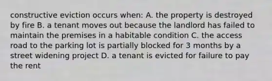 constructive eviction occurs when: A. the property is destroyed by fire B. a tenant moves out because the landlord has failed to maintain the premises in a habitable condition C. the access road to the parking lot is partially blocked for 3 months by a street widening project D. a tenant is evicted for failure to pay the rent