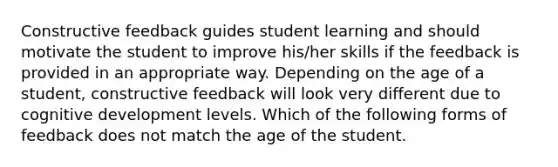 Constructive feedback guides student learning and should motivate the student to improve his/her skills if the feedback is provided in an appropriate way. Depending on the age of a student, constructive feedback will look very different due to cognitive development levels. Which of the following forms of feedback does not match the age of the student.