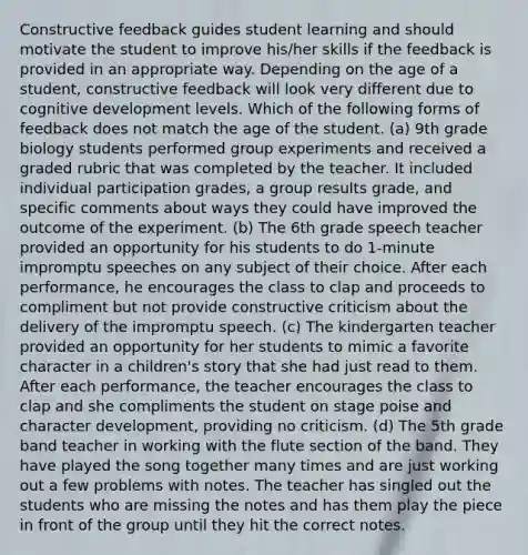 Constructive feedback guides student learning and should motivate the student to improve his/her skills if the feedback is provided in an appropriate way. Depending on the age of a student, constructive feedback will look very different due to cognitive development levels. Which of the following forms of feedback does not match the age of the student. (a) 9th grade biology students performed group experiments and received a graded rubric that was completed by the teacher. It included individual participation grades, a group results grade, and specific comments about ways they could have improved the outcome of the experiment. (b) The 6th grade speech teacher provided an opportunity for his students to do 1-minute impromptu speeches on any subject of their choice. After each performance, he encourages the class to clap and proceeds to compliment but not provide constructive criticism about the delivery of the impromptu speech. (c) The kindergarten teacher provided an opportunity for her students to mimic a favorite character in a children's story that she had just read to them. After each performance, the teacher encourages the class to clap and she compliments the student on stage poise and character development, providing no criticism. (d) The 5th grade band teacher in working with the flute section of the band. They have played the song together many times and are just working out a few problems with notes. The teacher has singled out the students who are missing the notes and has them play the piece in front of the group until they hit the correct notes.