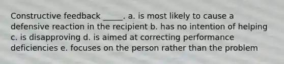 Constructive feedback _____. a. is most likely to cause a defensive reaction in the recipient b. has no intention of helping c. is disapproving d. is aimed at correcting performance deficiencies e. focuses on the person rather than the problem