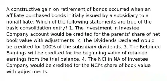 A constructive gain on retirement of bonds occurred when an affiliate purchased bonds initially issued by a subsidiary to a nonaffiliate. Which of the following statements are true of the basic consolidation entry? 1. The Investment in Investee Company account would be credited for the parents' share of net book value with adjustments. 2. The Dividends Declared would be credited for 100% of the subsidiary dividends. 3. The Retained Earnings will be credited for the beginning value of retained earnings from the trial balance. 4. The NCI in NA of Investee Company would be credited for the NCI's share of book value with adjustments.