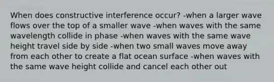 When does constructive interference occur? -when a larger wave flows over the top of a smaller wave -when waves with the same wavelength collide in phase -when waves with the same wave height travel side by side -when two small waves move away from each other to create a flat ocean surface -when waves with the same wave height collide and cancel each other out