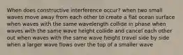 When does constructive interference occur? when two small waves move away from each other to create a flat ocean surface when waves with the same wavelength collide in phase when waves with the same wave height collide and cancel each other out when waves with the same wave height travel side by side when a larger wave flows over the top of a smaller wave