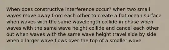 When does constructive interference occur? when two small waves move away from each other to create a flat ocean surface when waves with the same wavelength collide in phase when waves with the same wave height collide and cancel each other out when waves with the same wave height travel side by side when a larger wave flows over the top of a smaller wave