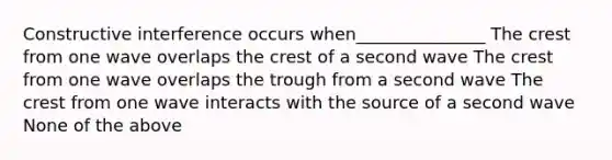 Constructive interference occurs when_______________ The crest from one wave overlaps the crest of a second wave The crest from one wave overlaps the trough from a second wave The crest from one wave interacts with the source of a second wave None of the above