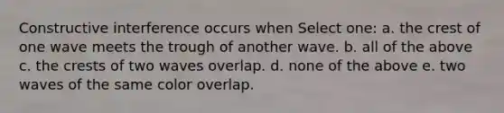 Constructive interference occurs when Select one: a. the crest of one wave meets the trough of another wave. b. all of the above c. the crests of two waves overlap. d. none of the above e. two waves of the same color overlap.