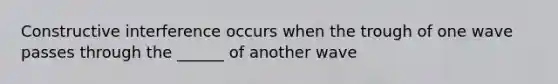 Constructive interference occurs when the trough of one wave passes through the ______ of another wave