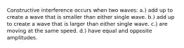 Constructive interference occurs when two waves: a.) add up to create a wave that is smaller than either single wave. b.) add up to create a wave that is larger than either single wave. c.) are moving at the same speed. d.) have equal and opposite amplitudes.