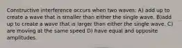 Constructive interference occurs when two waves: A) add up to create a wave that is smaller than either the single wave. B)add up to create a wave that is larger than either the single wave. C) are moving at the same speed D) have equal and opposite amplitudes.