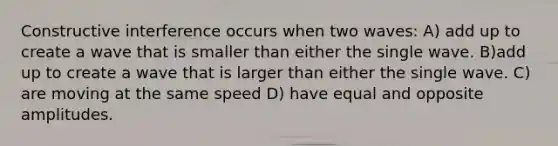 Constructive interference occurs when two waves: A) add up to create a wave that is smaller than either the single wave. B)add up to create a wave that is larger than either the single wave. C) are moving at the same speed D) have equal and opposite amplitudes.