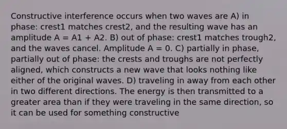 Constructive interference occurs when two waves are A) in phase: crest1 matches crest2, and the resulting wave has an amplitude A = A1 + A2. B) out of phase: crest1 matches trough2, and the waves cancel. Amplitude A = 0. C) partially in phase, partially out of phase: the crests and troughs are not perfectly aligned, which constructs a new wave that looks nothing like either of the original waves. D) traveling in away from each other in two different directions. The energy is then transmitted to a greater area than if they were traveling in the same direction, so it can be used for something constructive