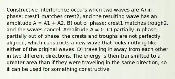 Constructive interference occurs when two waves are A) in phase: crest1 matches crest2, and the resulting wave has an amplitude A = A1 + A2. B) out of phase: crest1 matches trough2, and the waves cancel. Amplitude A = 0. C) partially in phase, partially out of phase: the crests and troughs are not perfectly aligned, which constructs a new wave that looks nothing like either of the original waves. D) traveling in away from each other in two different directions. The energy is then transmitted to a greater area than if they were traveling in the same direction, so it can be used for something constructive.