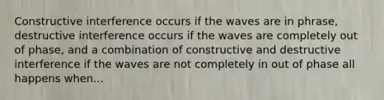 Constructive interference occurs if the waves are in phrase, destructive interference occurs if the waves are completely out of phase, and a combination of constructive and destructive interference if the waves are not completely in out of phase all happens when...