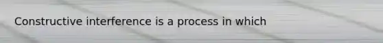 Constructive interference is a process in which