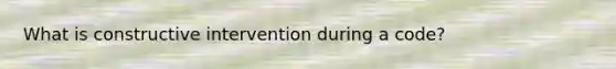 What is constructive intervention during a code?